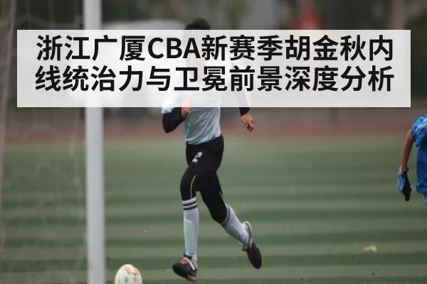 浙江广厦CBA新赛季胡金秋内线统治力与卫冕前景深度分析