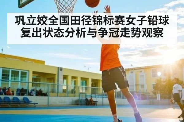 巩立姣全国田径锦标赛女子铅球复出状态分析与争冠走势观察