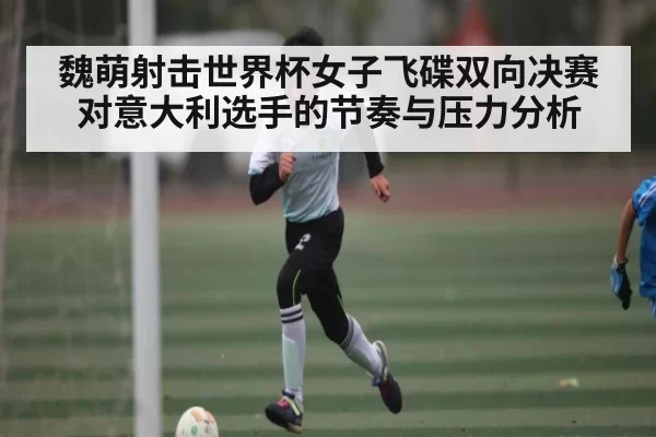魏萌射击世界杯女子飞碟双向决赛对意大利选手的节奏与压力分析